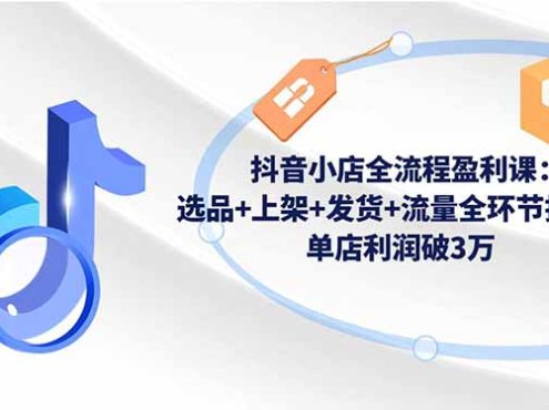 抖音小店全流程盈利课:选品+上架+发货+流量全环节拆解,单店利润破3万