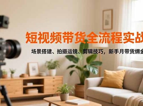 短视频带货全流程实战课，场景搭建、拍摄运镜、剪辑技巧，新手月带货佣金3万+