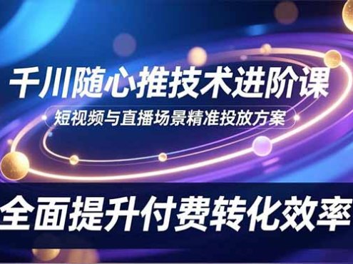 千川随心推技术进阶课,短视频与直播场景精准投放方案,全面提升付费转化效率