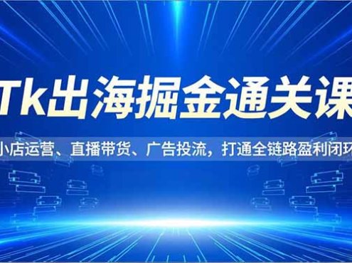 Tk出海掘金通关课,小店运营、直播带货、广告投流,打通全链路盈利闭环