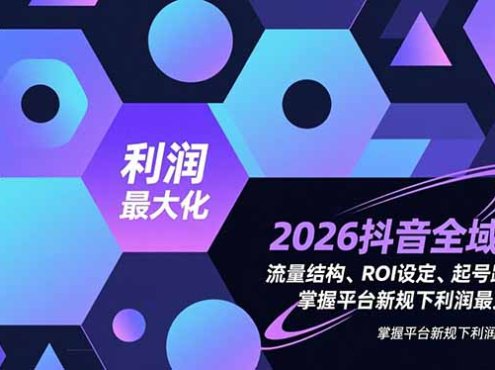 2026抖音全域课,流量结构、ROI设定、起号路径,掌握平台新规下利润最大化