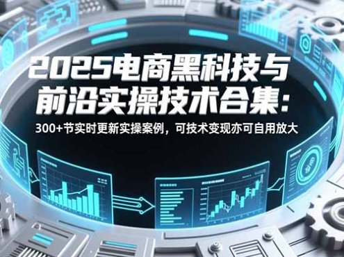 2025电商黑科技与前沿实操技术合集:300+节实时更新实操案例,可技术变现亦可自用放大