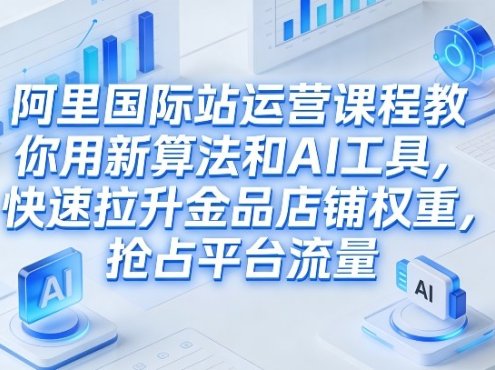 阿里国际站运营课程，教你用新算法和AI工具，快速拉升金品店铺权重，抢占平台流量(更新2026)