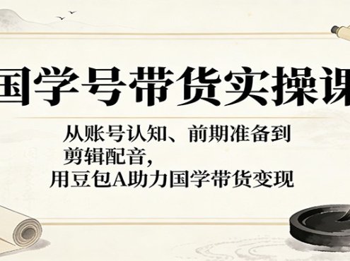 国学号带货实操课:从账号认知、前期准备到剪辑配音,用豆包AI助力国学带货变现