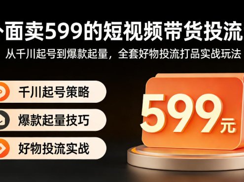 外面卖599的短视频带货投流课:从千川起号到爆款起量,全套好物投流打品实战玩法